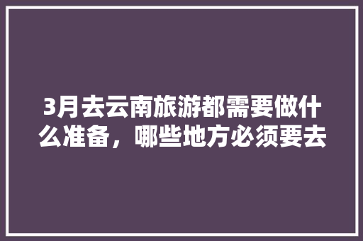 3月去云南旅游都需要做什么准备，哪些地方必须要去,3月3日云南旅游攻略图片 3月去云南旅游都需要做什么准备，哪些地方必须要去,3月3日云南旅游攻略图片 手机电脑