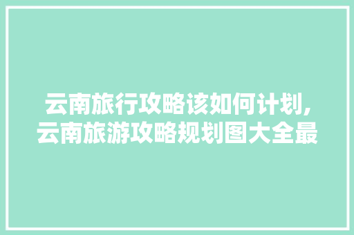 云南旅行攻略该如何计划,云南旅游攻略规划图大全最新 云南旅行攻略该如何计划,云南旅游攻略规划图大全最新 时尚穿搭