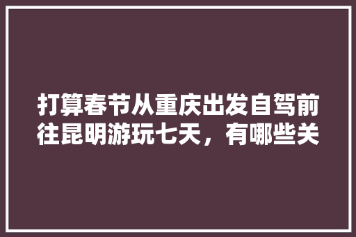 打算春节从重庆出发自驾前往昆明游玩七天，有哪些关于吃、住、行的建议,云南旅游3日游攻略大全 打算春节从重庆出发自驾前往昆明游玩七天，有哪些关于吃、住、行的建议,云南旅游3日游攻略大全 时尚穿搭