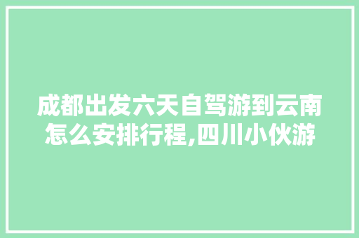 成都出发六天自驾游到云南怎么安排行程,四川小伙游云南旅游攻略视频 成都出发六天自驾游到云南怎么安排行程,四川小伙游云南旅游攻略视频 健康母婴