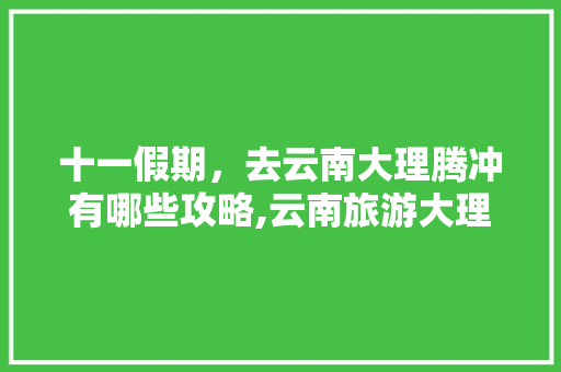 十一假期，去云南大理腾冲有哪些攻略,云南旅游大理线路攻略图片 十一假期，去云南大理腾冲有哪些攻略,云南旅游大理线路攻略图片 美食菜谱