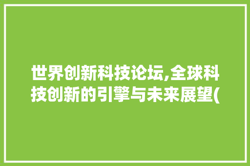 世界创新科技论坛,全球科技创新的引擎与未来展望(世界创新科技论坛) 旅游攻略