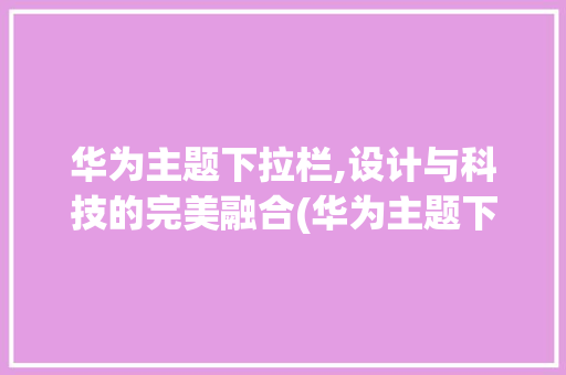 华为主题下拉栏,设计与科技的完美融合(华为主题下拉栏) 汽车常识
