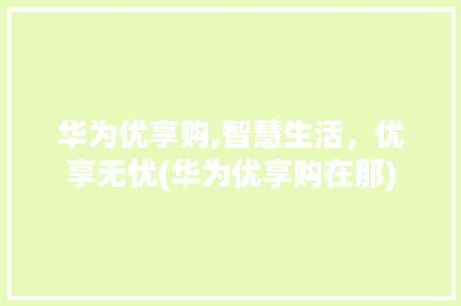华为优享购,智慧生活，优享无忧(华为优享购在那) 时尚穿搭