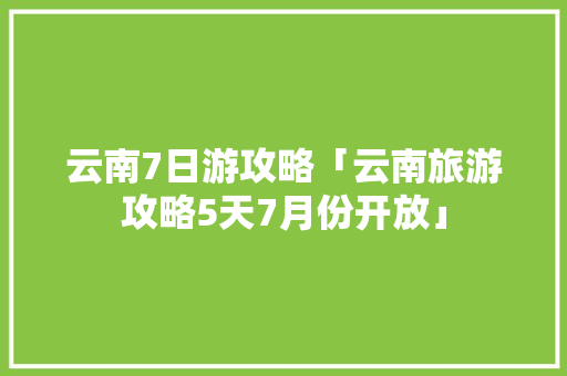 云南7日游攻略「云南旅游攻略5天7月份开放」 云南7日游攻略「云南旅游攻略5天7月份开放」 旅游攻略