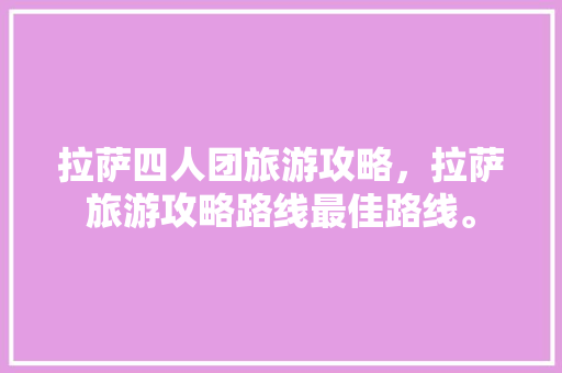 拉萨四人团旅游攻略，拉萨旅游攻略路线最佳路线。 拉萨四人团旅游攻略，拉萨旅游攻略路线最佳路线。 旅游攻略