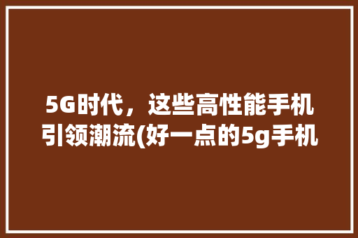 5G时代，这些高性能手机引领潮流(好一点的5g手机) 时尚穿搭