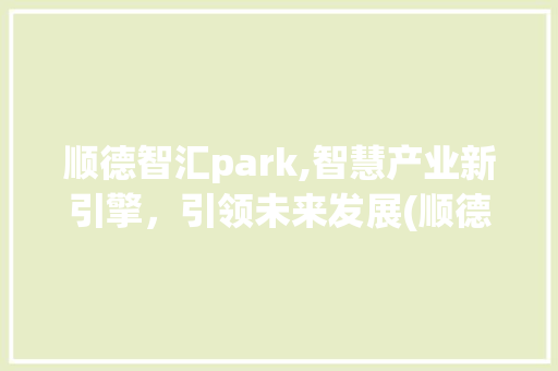 顺德智汇park,智慧产业新引擎，引领未来发展(顺德智汇park) 时尚穿搭