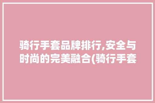 骑行手套品牌排行,安全与时尚的完美融合(骑行手套品牌排行) 时尚穿搭