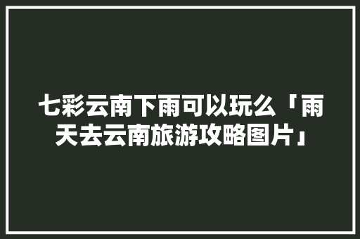 七彩云南下雨可以玩么「雨天去云南旅游攻略图片」 七彩云南下雨可以玩么「雨天去云南旅游攻略图片」 教育法律