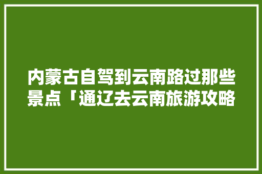 内蒙古自驾到云南路过那些景点「通辽去云南旅游攻略路线」 内蒙古自驾到云南路过那些景点「通辽去云南旅游攻略路线」 旅游攻略