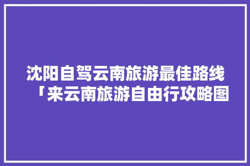 沈阳自驾云南旅游最佳路线「来云南旅游自由行攻略图」 沈阳自驾云南旅游最佳路线「来云南旅游自由行攻略图」 手机电脑