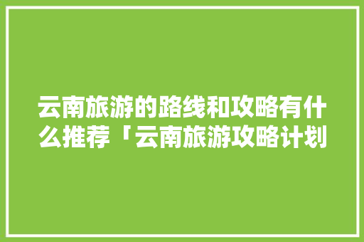 云南旅游的路线和攻略有什么推荐「云南旅游攻略计划表图片大全」 云南旅游的路线和攻略有什么推荐「云南旅游攻略计划表图片大全」 美食菜谱