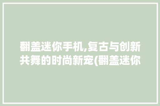 翻盖迷你手机,复古与创新共舞的时尚新宠(翻盖迷你手机)