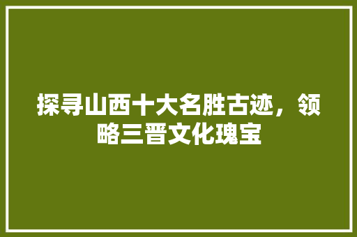 探寻山西十大名胜古迹，领略三晋文化瑰宝 旅游攻略