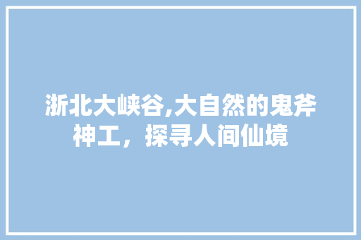 浙北大峡谷,大自然的鬼斧神工，探寻人间仙境 旅游攻略