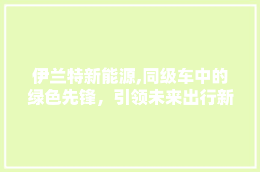 伊兰特新能源,同级车中的绿色先锋，引领未来出行新风尚 汽车常识