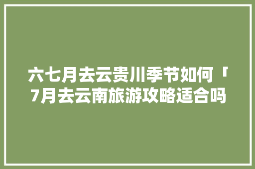六七月去云贵川季节如何「7月去云南旅游攻略适合吗现在」 六七月去云贵川季节如何「7月去云南旅游攻略适合吗现在」 旅游攻略