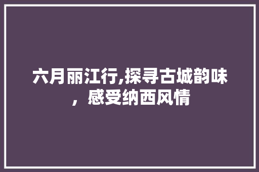 六月丽江行,探寻古城韵味，感受纳西风情 旅游攻略