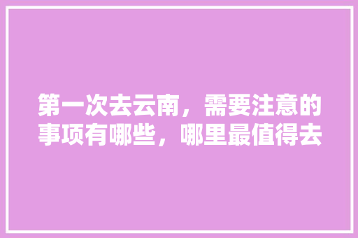 第一次去云南，需要注意的事项有哪些，哪里最值得去「千万别来云南旅游攻略图片」 第一次去云南，需要注意的事项有哪些，哪里最值得去「千万别来云南旅游攻略图片」 美食菜谱