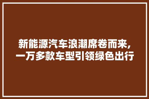 新能源汽车浪潮席卷而来,一万多款车型引领绿色出行新时代 汽车常识