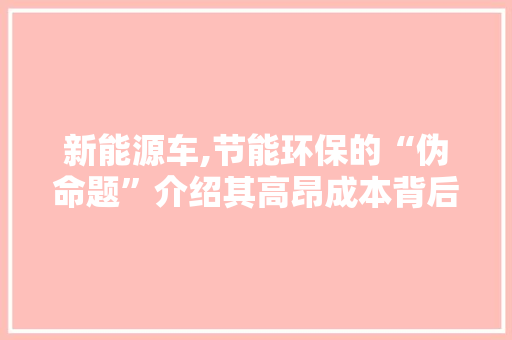 新能源车,节能环保的“伪命题”介绍其高昂成本背后的真相 汽车常识