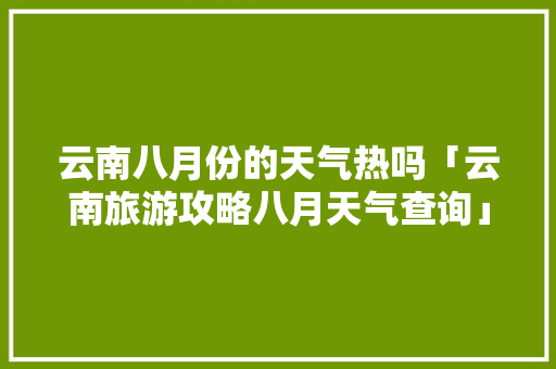 云南八月份的天气热吗「云南旅游攻略八月天气查询」 云南八月份的天气热吗「云南旅游攻略八月天气查询」 健康母婴