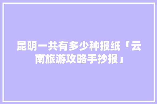 昆明一共有多少种报纸「云南旅游攻略手抄报」 昆明一共有多少种报纸「云南旅游攻略手抄报」 健康母婴