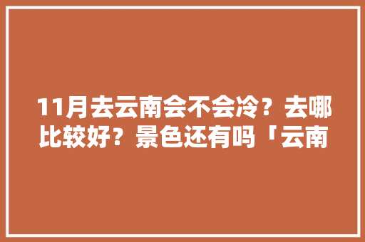 11月去云南会不会冷？去哪比较好？景色还有吗「云南旅游攻略十一自由行路线」 11月去云南会不会冷？去哪比较好？景色还有吗「云南旅游攻略十一自由行路线」 健康母婴