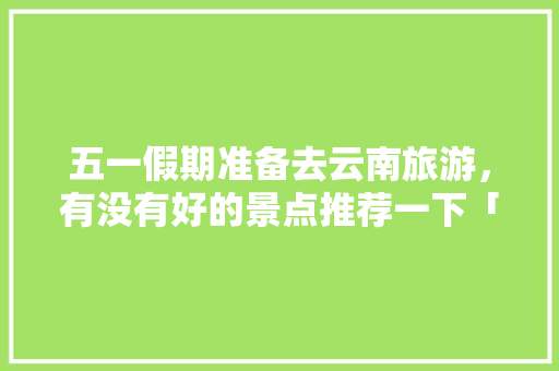 五一假期准备去云南旅游，有没有好的景点推荐一下「五一旅游最佳去处云南」 五一假期准备去云南旅游，有没有好的景点推荐一下「五一旅游最佳去处云南」 汽车常识