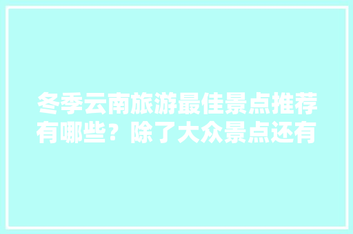 冬季云南旅游最佳景点推荐有哪些？除了大众景点还有哪些值得去「秋冬云南适合旅游景点」 汽车常识