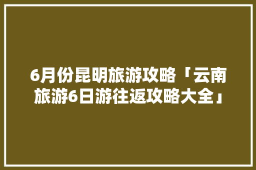 6月份昆明旅游攻略「云南旅游6日游往返攻略大全」 6月份昆明旅游攻略「云南旅游6日游往返攻略大全」 旅游攻略