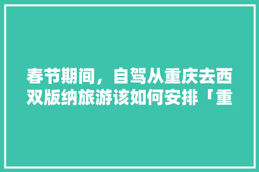 春节期间，自驾从重庆去西双版纳旅游该如何安排「重庆去云南旅游攻略费用多少」 春节期间，自驾从重庆去西双版纳旅游该如何安排「重庆去云南旅游攻略费用多少」 健康母婴