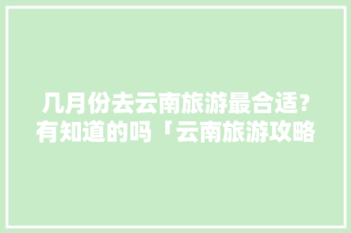 几月份去云南旅游最合适？有知道的吗「云南旅游攻略6-8月游玩」 几月份去云南旅游最合适？有知道的吗「云南旅游攻略6-8月游玩」 旅游攻略