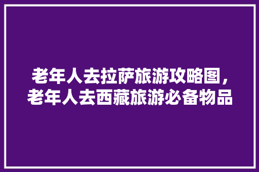 老年人去拉萨旅游攻略图，老年人去西藏旅游必备物品。 老年人去拉萨旅游攻略图，老年人去西藏旅游必备物品。 旅游攻略