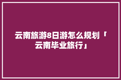 云南旅游8日游怎么规划「云南毕业旅行」 云南旅游8日游怎么规划「云南毕业旅行」 手机电脑