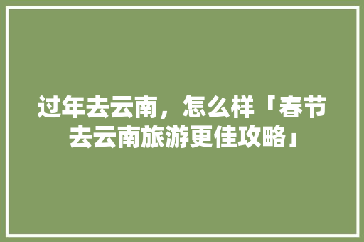 过年去云南，怎么样「春节去云南旅游更佳攻略」 过年去云南，怎么样「春节去云南旅游更佳攻略」 手机电脑