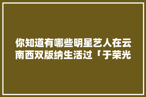 你知道有哪些明星艺人在云南西双版纳生活过「于荣光云南宣传片」 你知道有哪些明星艺人在云南西双版纳生活过「于荣光云南宣传片」 旅游攻略