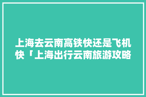 上海去云南高铁快还是飞机快「上海出行云南旅游攻略图片」 上海去云南高铁快还是飞机快「上海出行云南旅游攻略图片」 旅游攻略