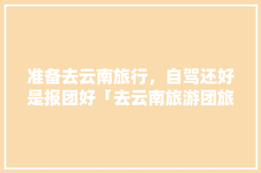 准备去云南旅行，自驾还好是报团好「去云南旅游团旅游攻略图」 准备去云南旅行，自驾还好是报团好「去云南旅游团旅游攻略图」 旅游攻略