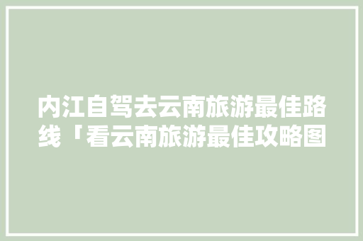 内江自驾去云南旅游最佳路线「看云南旅游最佳攻略图片」 内江自驾去云南旅游最佳路线「看云南旅游最佳攻略图片」 旅游攻略