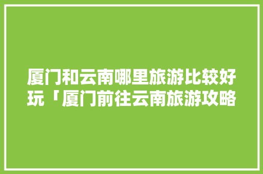 厦门和云南哪里旅游比较好玩「厦门前往云南旅游攻略路线」 厦门和云南哪里旅游比较好玩「厦门前往云南旅游攻略路线」 时尚穿搭