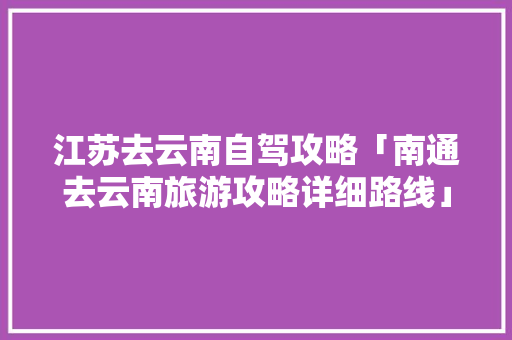江苏去云南自驾攻略「南通去云南旅游攻略详细路线」 江苏去云南自驾攻略「南通去云南旅游攻略详细路线」 汽车常识