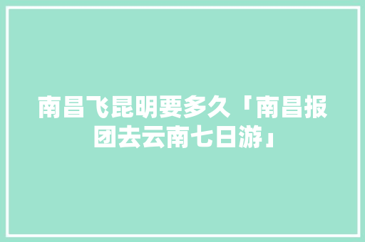 南昌飞昆明要多久「南昌报团去云南七日游」 南昌飞昆明要多久「南昌报团去云南七日游」 教育法律