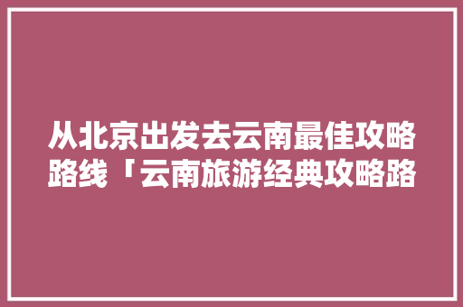 从北京出发去云南最佳攻略路线「云南旅游经典攻略路线图片」 从北京出发去云南最佳攻略路线「云南旅游经典攻略路线图片」 教育法律