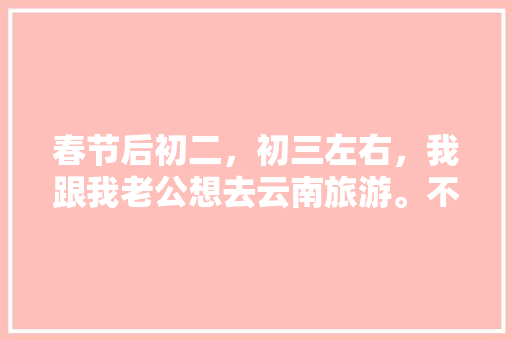 春节后初二，初三左右，我跟我老公想去云南旅游。不知道那个时间去还能玩到什么好玩的？有没有具体的攻略「78月云南旅游攻略穷游」 春节后初二，初三左右，我跟我老公想去云南旅游。不知道那个时间去还能玩到什么好玩的？有没有具体的攻略「78月云南旅游攻略穷游」 教育法律