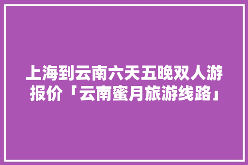上海到云南六天五晚双人游报价「云南蜜月旅游线路」 上海到云南六天五晚双人游报价「云南蜜月旅游线路」 美食菜谱