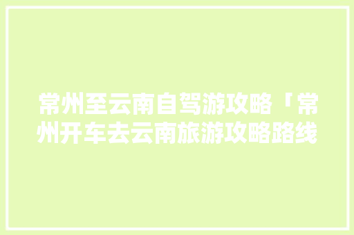 常州至云南自驾游攻略「常州开车去云南旅游攻略路线」 常州至云南自驾游攻略「常州开车去云南旅游攻略路线」 健康母婴