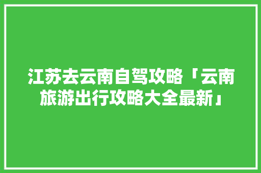 江苏去云南自驾攻略「云南旅游出行攻略大全最新」 江苏去云南自驾攻略「云南旅游出行攻略大全最新」 教育法律