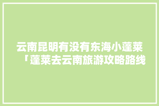 云南昆明有没有东海小蓬莱「蓬莱去云南旅游攻略路线」 云南昆明有没有东海小蓬莱「蓬莱去云南旅游攻略路线」 美食菜谱